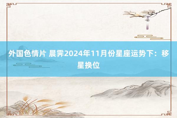 外国色情片 晨霁2024年11月份星座运势下：移星换位