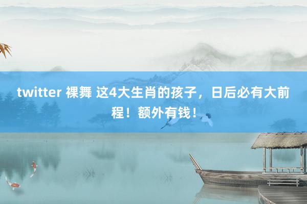 twitter 裸舞 这4大生肖的孩子，日后必有大前程！额外有钱！