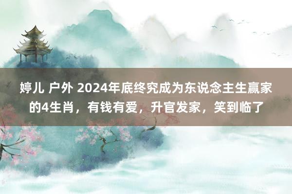 婷儿 户外 2024年底终究成为东说念主生赢家的4生肖，有钱有爱，升官发家，笑到临了