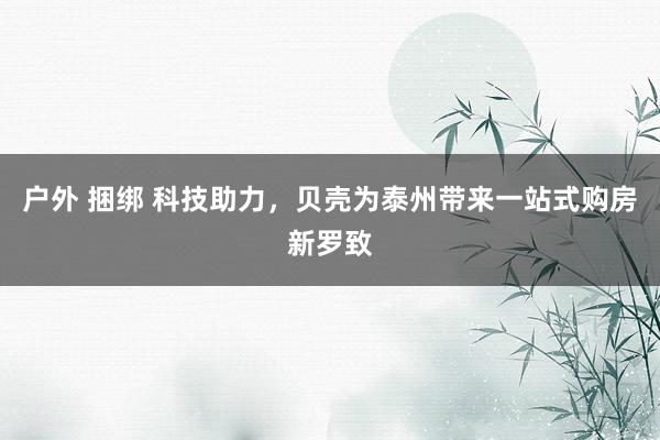 户外 捆绑 科技助力，贝壳为泰州带来一站式购房新罗致