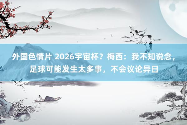 外国色情片 2026宇宙杯？梅西：我不知说念，足球可能发生太多事，不会议论异日