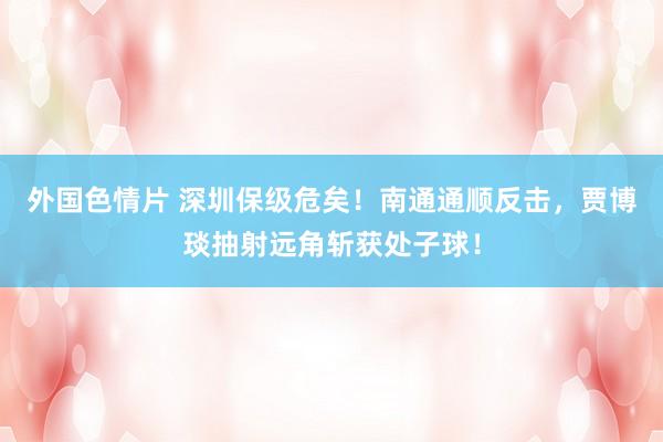 外国色情片 深圳保级危矣！南通通顺反击，贾博琰抽射远角斩获处子球！