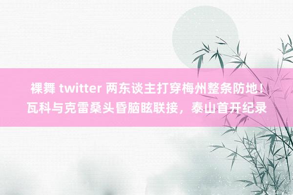 裸舞 twitter 两东谈主打穿梅州整条防地！瓦科与克雷桑头昏脑眩联接，泰山首开纪录