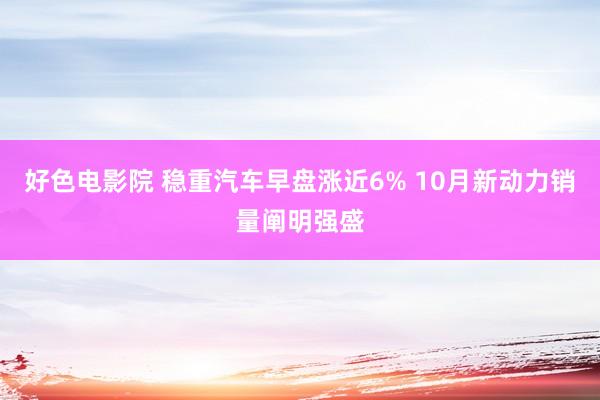 好色电影院 稳重汽车早盘涨近6% 10月新动力销量阐明强盛