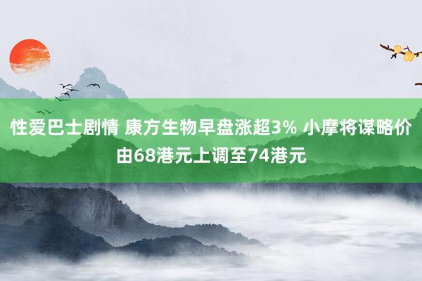 性爱巴士剧情 康方生物早盘涨超3% 小摩将谋略价由68港元上调至74港元