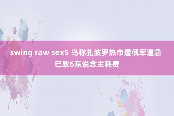 swing raw sex5 乌称扎波罗热市遭俄军遑急 已致6东说念主耗费