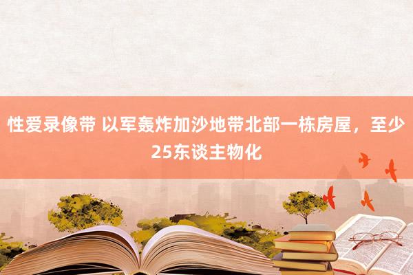 性爱录像带 以军轰炸加沙地带北部一栋房屋，至少25东谈主物化