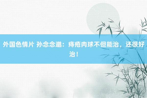 外国色情片 孙念念邈：痔疮肉球不但能治，还很好治！