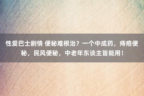 性爱巴士剧情 便秘难根治？一个中成药，痔疮便秘，民风便秘，中老年东谈主皆能用！