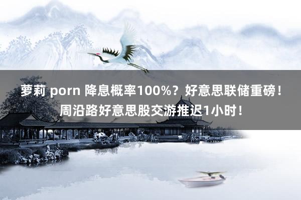 萝莉 porn 降息概率100%？好意思联储重磅！周沿路好意思股交游推迟1小时！