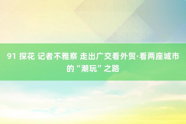 91 探花 记者不雅察 走出广交看外贸·看两座城市的“潮玩”之路