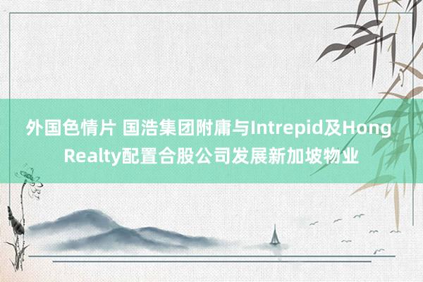 外国色情片 国浩集团附庸与Intrepid及Hong Realty配置合股公司发展新加坡物业