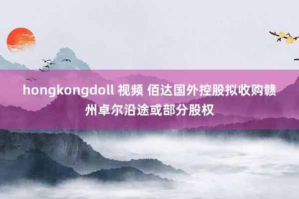 hongkongdoll 视频 佰达国外控股拟收购赣州卓尔沿途或部分股权