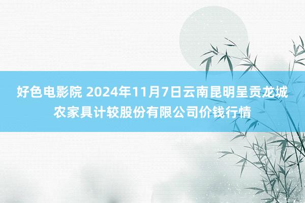 好色电影院 2024年11月7日云南昆明呈贡龙城农家具计较股份有限公司价钱行情