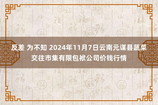 反差 为不知 2024年11月7日云南元谋县蔬菜交往市集有限包袱公司价钱行情