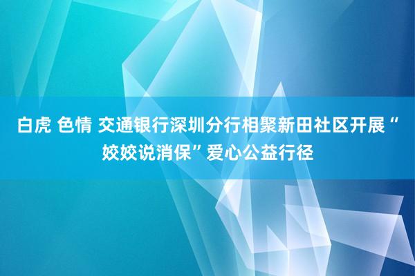 白虎 色情 交通银行深圳分行相聚新田社区开展“姣姣说消保”爱心公益行径