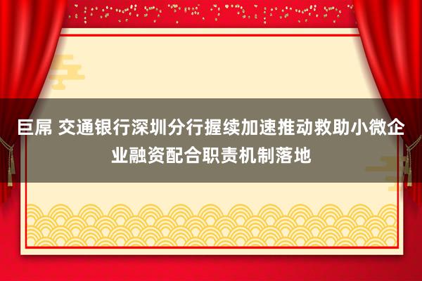 巨屌 交通银行深圳分行握续加速推动救助小微企业融资配合职责机制落地