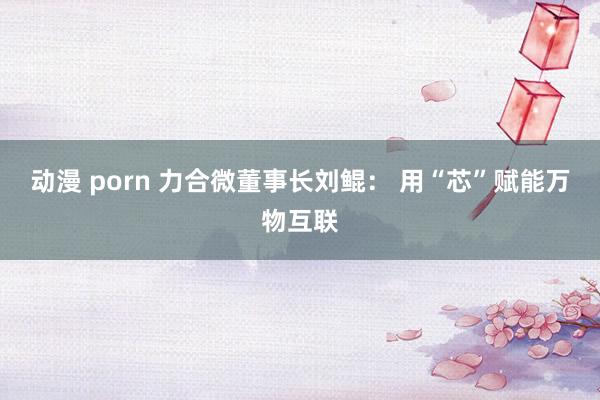 动漫 porn 力合微董事长刘鲲： 用“芯”赋能万物互联