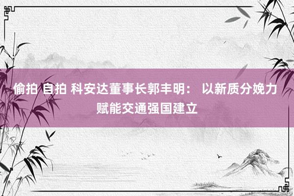 偷拍 自拍 科安达董事长郭丰明： 以新质分娩力 赋能交通强国建立