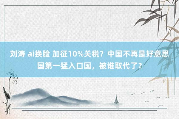 刘涛 ai换脸 加征10%关税？中国不再是好意思国第一猛入口国，被谁取代了？