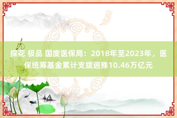 探花 极品 国度医保局：2018年至2023年，医保统筹基金累计支拨迥殊10.46万亿元