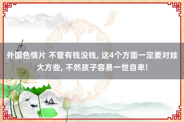 外国色情片 不管有钱没钱， 这4个方面一定要对娃大方些， 不然孩子容易一世自卑!