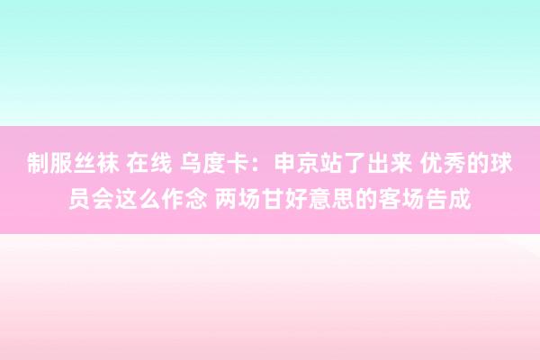 制服丝袜 在线 乌度卡：申京站了出来 优秀的球员会这么作念 两场甘好意思的客场告成