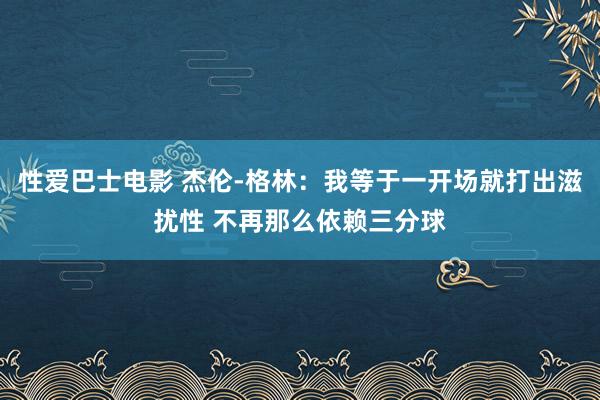 性爱巴士电影 杰伦-格林：我等于一开场就打出滋扰性 不再那么依赖三分球