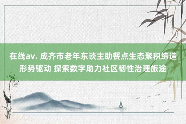 在线av. 成齐市老年东谈主助餐点生态聚积缔造形势驱动 探索数字助力社区韧性治理旅途