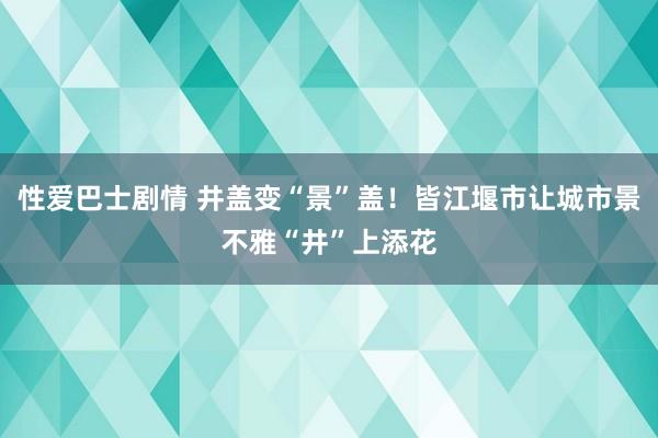 性爱巴士剧情 井盖变“景”盖！皆江堰市让城市景不雅“井”上添花