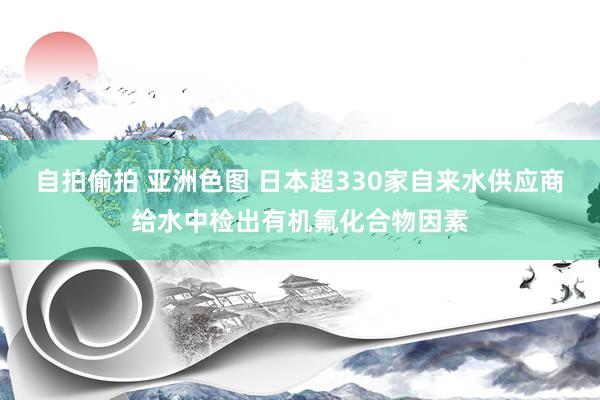 自拍偷拍 亚洲色图 日本超330家自来水供应商给水中检出有机氟化合物因素