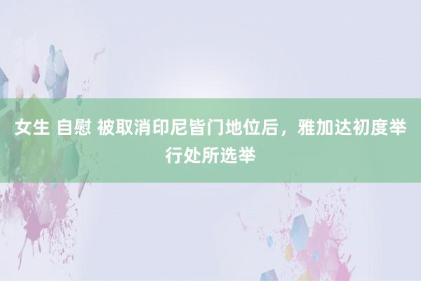 女生 自慰 被取消印尼皆门地位后，雅加达初度举行处所选举