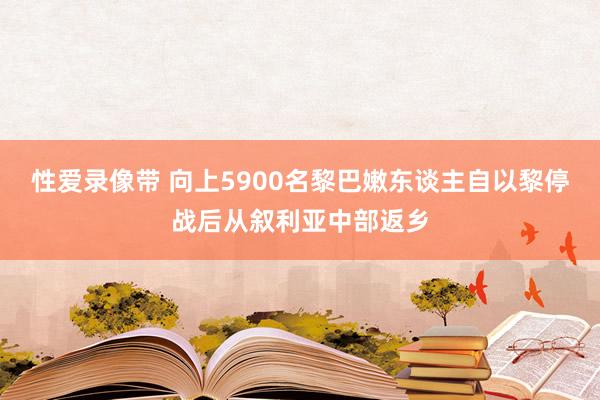 性爱录像带 向上5900名黎巴嫩东谈主自以黎停战后从叙利亚中部返乡