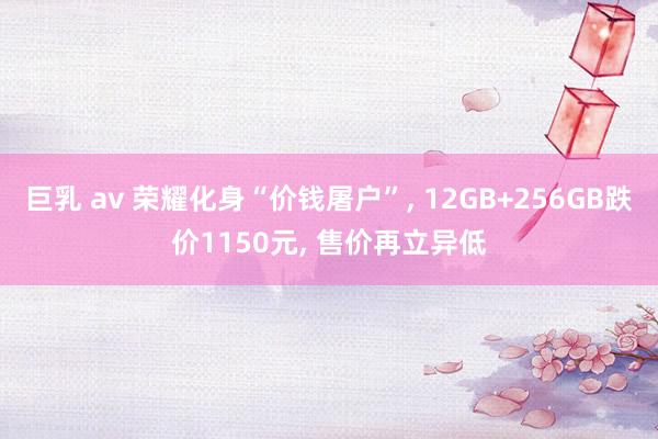 巨乳 av 荣耀化身“价钱屠户”， 12GB+256GB跌价1150元， 售价再立异低