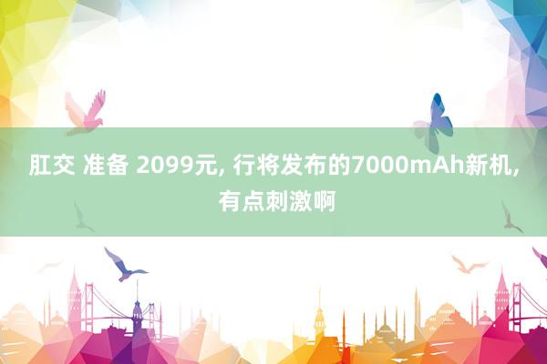 肛交 准备 2099元， 行将发布的7000mAh新机， 有点刺激啊