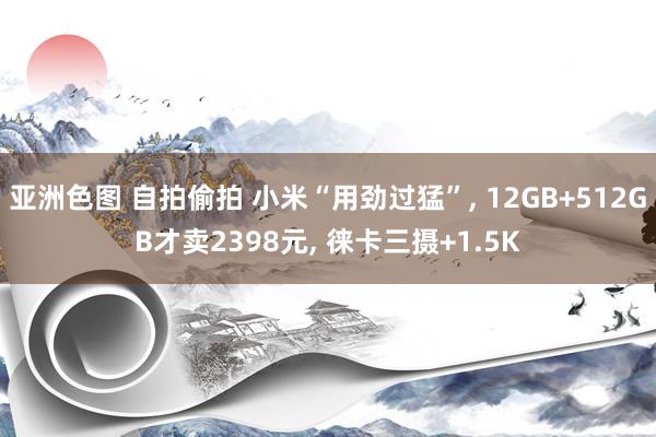 亚洲色图 自拍偷拍 小米“用劲过猛”， 12GB+512GB才卖2398元， 徕卡三摄+1.5K