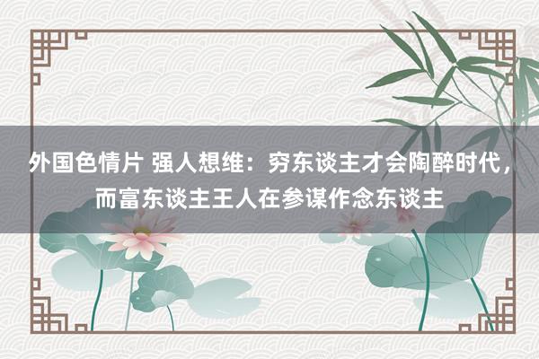 外国色情片 强人想维：穷东谈主才会陶醉时代，而富东谈主王人在参谋作念东谈主