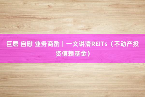 巨屌 自慰 业务商酌｜一文讲清REITs（不动产投资信赖基金）