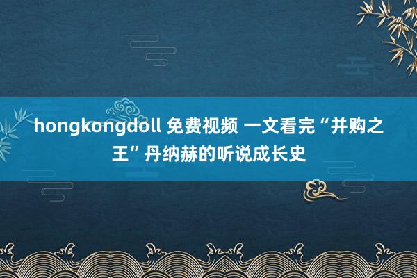 hongkongdoll 免费视频 一文看完“并购之王”丹纳赫的听说成长史