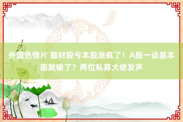 外国色情片 题材股亏本股涨疯了！A股一谈基本面就输了？两位私募大佬发声