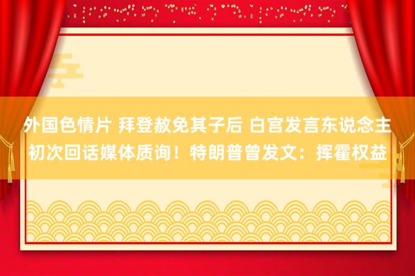 外国色情片 拜登赦免其子后 白宫发言东说念主初次回话媒体质询！特朗普曾发文：挥霍权益