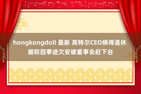 hongkongdoll 最新 英特尔CEO倏得退休 据称因事迹欠安被董事会赶下台