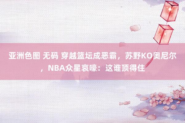 亚洲色图 无码 穿越篮坛成恶霸，苏野KO奥尼尔，NBA众星哀嚎：这谁顶得住