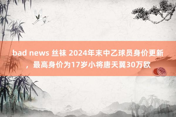 bad news 丝袜 2024年末中乙球员身价更新，最高身价为17岁小将唐天翼30万欧