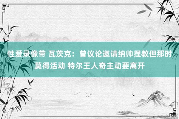 性爱录像带 瓦茨克：曾议论邀请纳帅捏教但那时莫得活动 特尔王人奇主动要离开