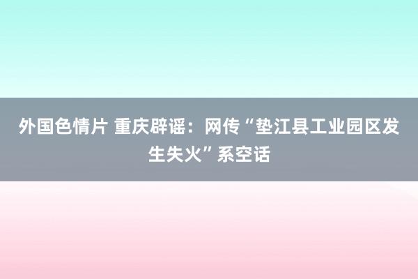 外国色情片 重庆辟谣：网传“垫江县工业园区发生失火”系空话