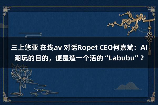 三上悠亚 在线av 对话Ropet CEO何嘉斌：AI潮玩的目的，便是造一个活的“Labubu”？