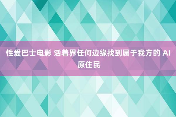 性爱巴士电影 活着界任何边缘找到属于我方的 AI 原住民