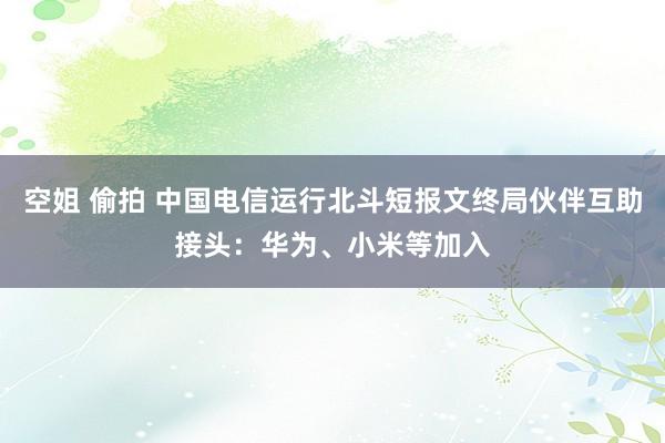 空姐 偷拍 中国电信运行北斗短报文终局伙伴互助接头：华为、小米等加入