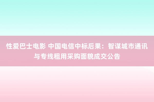 性爱巴士电影 中国电信中标后果：智谋城市通讯与专线租用采购面貌成交公告